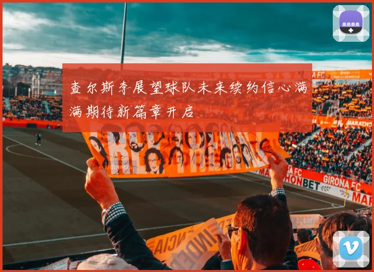 查尔斯李展望球队未来续约信心满满期待新篇章开启