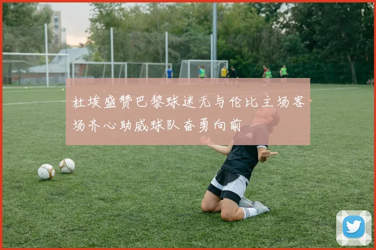 杜埃盛赞巴黎球迷无与伦比主场客场齐心助威球队奋勇向前