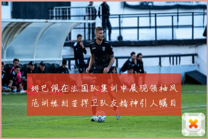 姆巴佩在法国队集训中展现领袖风范训练刻苦捍卫队友精神引人瞩目