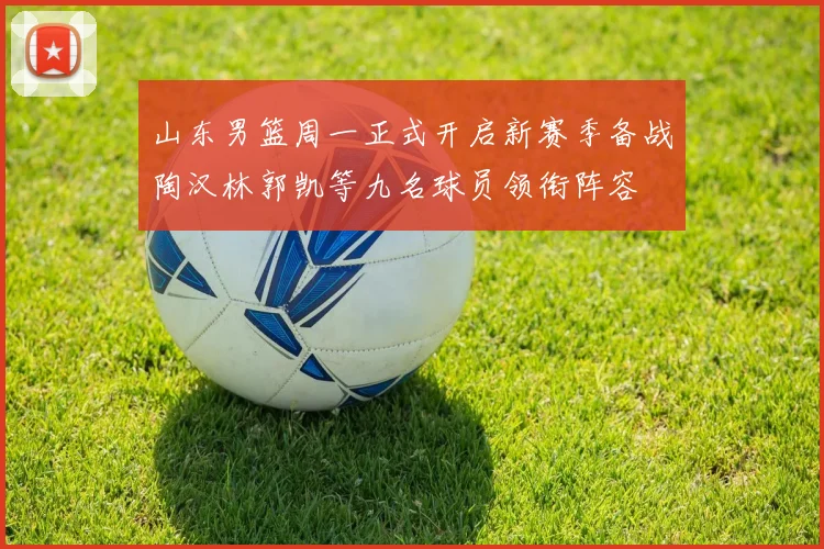 山东男篮周一正式开启新赛季备战陶汉林郭凯等九名球员领衔阵容