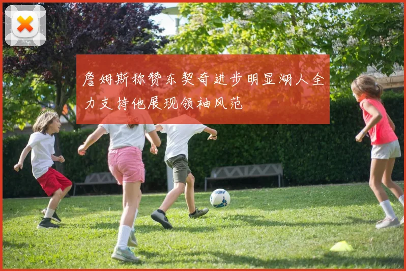 詹姆斯称赞东契奇进步明显湖人全力支持他展现领袖风范