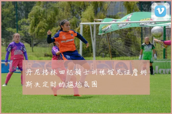 丹尼格林回忆骑士训练馆见证詹姆斯决定时的尴尬氛围