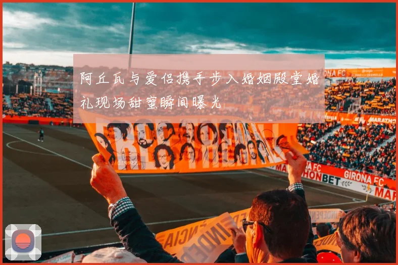 阿丘瓦与爱侣携手步入婚姻殿堂婚礼现场甜蜜瞬间曝光