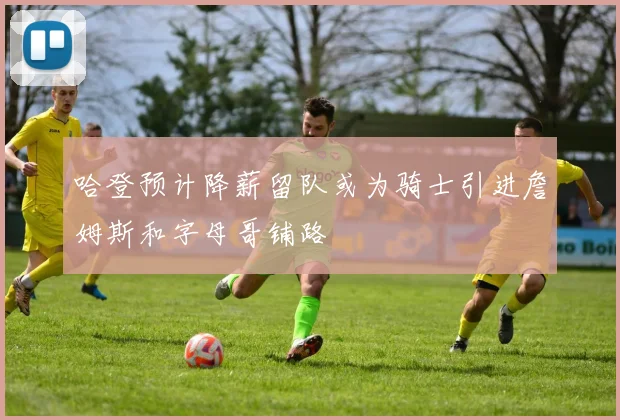 哈登预计降薪留队或为骑士引进詹姆斯和字母哥铺路