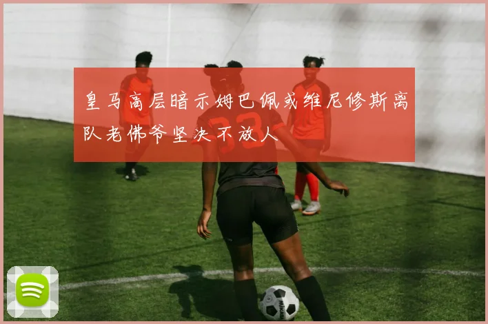 皇马高层暗示姆巴佩或维尼修斯离队老佛爷坚决不放人