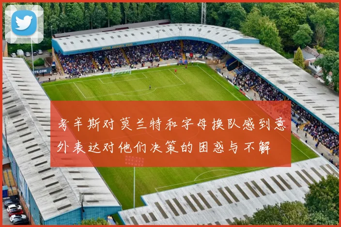 考辛斯对莫兰特和字母换队感到意外表达对他们决策的困惑与不解