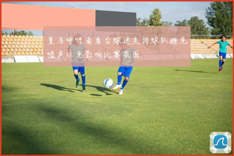 皇马呼吁南看台球迷支持球队避免嘘声以免影响比赛氛围